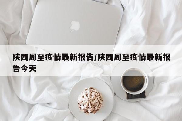 陕西周至疫情最新报告/陕西周至疫情最新报告今天