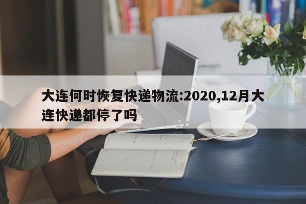 大连何时恢复快递物流:2020,12月大连快递都停了吗
