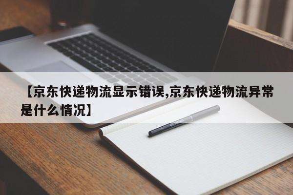【京东快递物流显示错误,京东快递物流异常是什么情况】