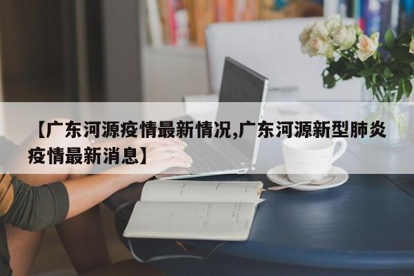 【广东河源疫情最新情况,广东河源新型肺炎疫情最新消息】