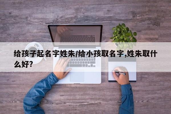 给孩子起名字姓朱/给小孩取名字,姓朱取什么好?