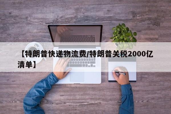 【特朗普快递物流费/特朗普关税2000亿清单】