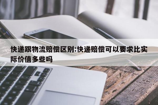 快递跟物流赔偿区别:快递赔偿可以要求比实际价值多些吗